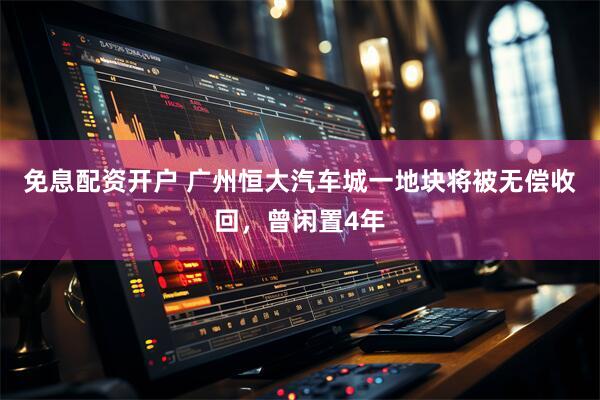 免息配资开户 广州恒大汽车城一地块将被无偿收回，曾闲置4年