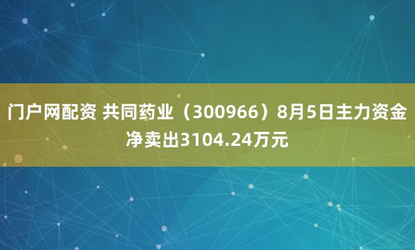 门户网配资 共同药业（300966）8月5日主力资金净卖出3104.24万元