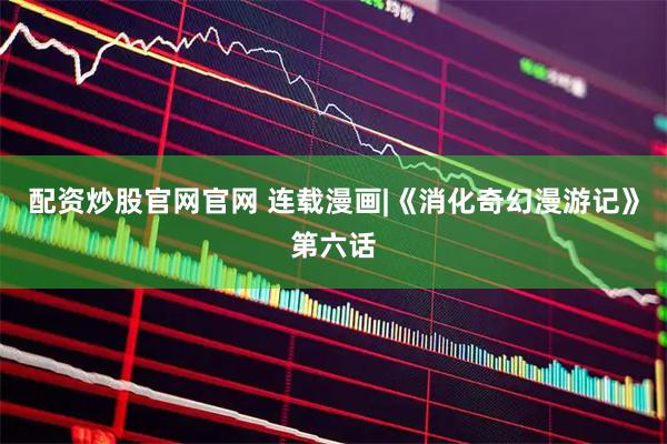 配资炒股官网官网 连载漫画|《消化奇幻漫游记》第六话