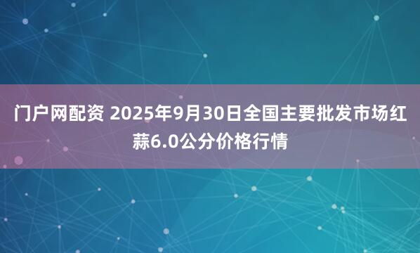 门户网配资 2025年9月30日全国主要批发市场红蒜6.0公分价格行情