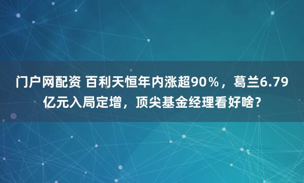 门户网配资 百利天恒年内涨超90％，葛兰6.79亿元入局定增，顶尖基金经理看好啥？