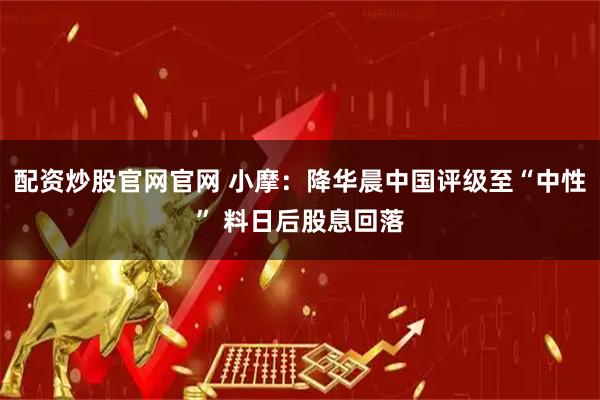 配资炒股官网官网 小摩：降华晨中国评级至“中性” 料日后股息回落