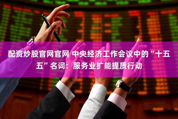 配资炒股官网官网 中央经济工作会议中的“十五五”名词：服务业扩能提质行动