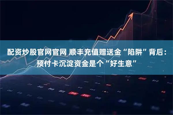 配资炒股官网官网 顺丰充值赠送金“陷阱”背后：预付卡沉淀资金是个“好生意”