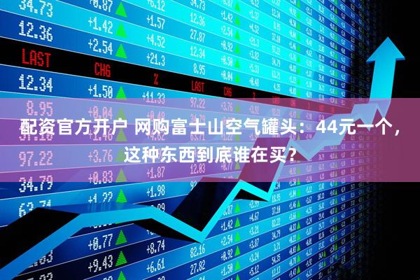 配资官方开户 网购富士山空气罐头：44元一个，这种东西到底谁在买？