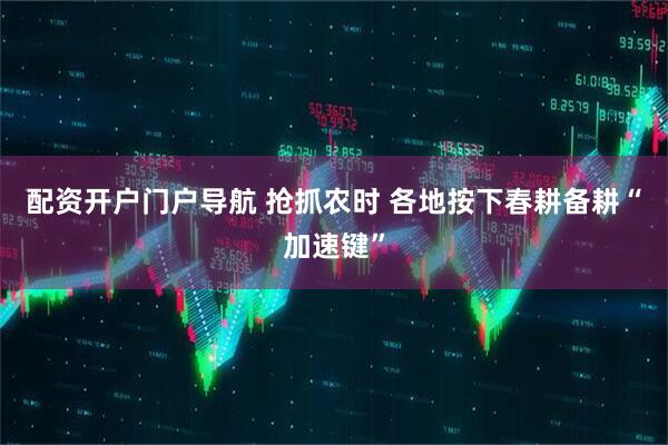 配资开户门户导航 抢抓农时 各地按下春耕备耕“加速键”