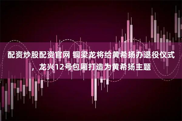 配资炒股配资官网 铜梁龙将给黄希扬办退役仪式，龙兴12号包厢打造为黄希扬主题