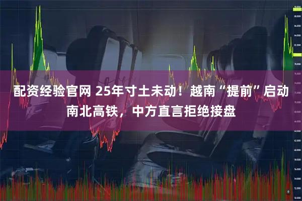 配资经验官网 25年寸土未动！越南“提前”启动南北高铁，中方直言拒绝接盘