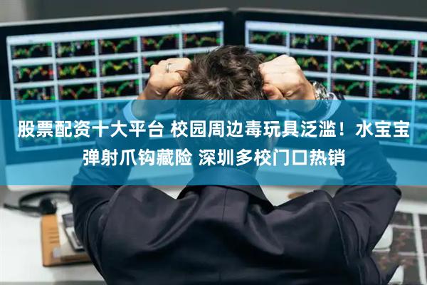 股票配资十大平台 校园周边毒玩具泛滥！水宝宝弹射爪钩藏险 深圳多校门口热销